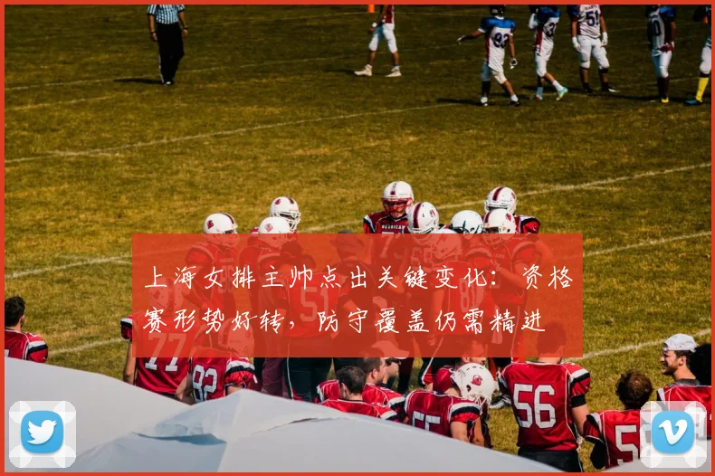 上海女排主帅点出关键变化：资格赛形势好转，防守覆盖仍需精进