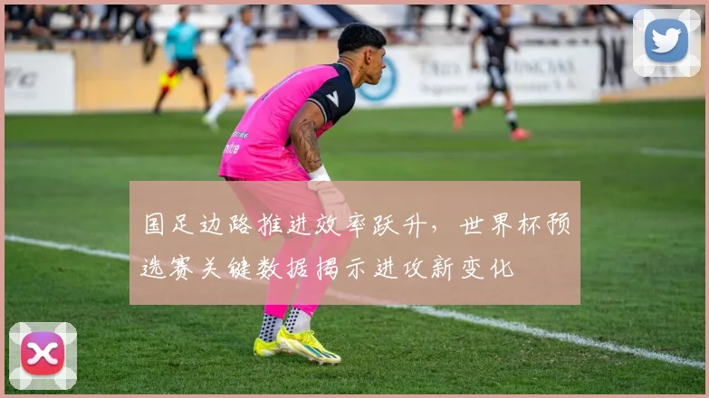 国足边路推进效率跃升,世界杯预选赛关键数据揭示进攻新变化