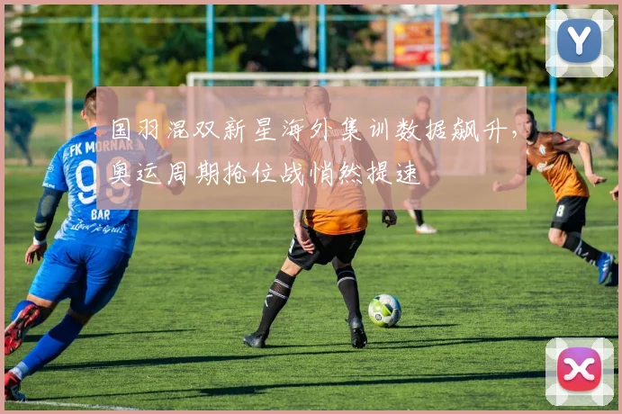 国羽混双新星海外集训数据飙升，奥运周期抢位战悄然提速
