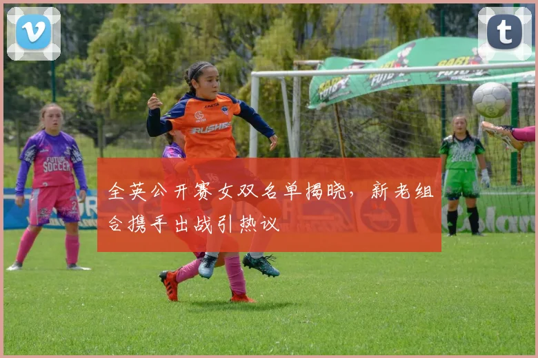 全英公开赛女双名单揭晓，新老组合携手出战引热议