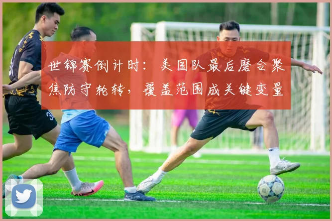 世锦赛倒计时：美国队最后磨合聚焦防守轮转，覆盖范围成关键变量