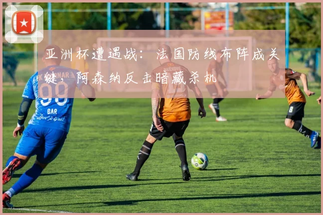 亚洲杯遭遇战：法国防线布阵成关键，阿森纳反击暗藏杀机