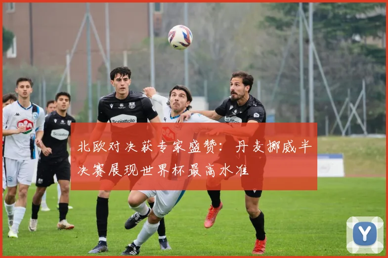 北欧对决获专家盛赞：丹麦挪威半决赛展现世界杯最高水准