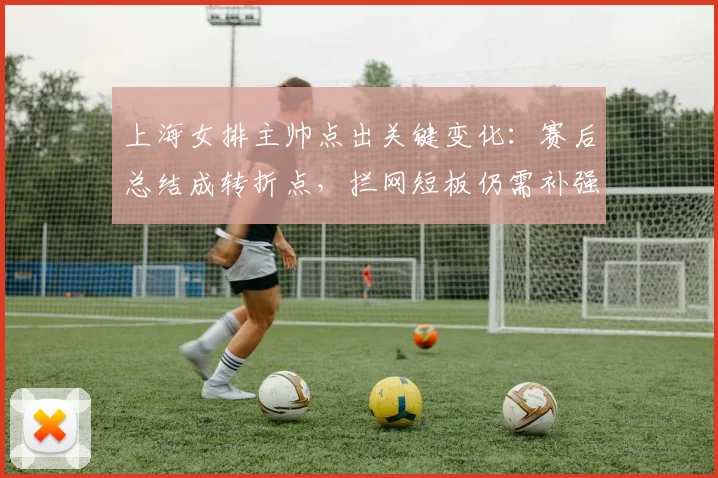 上海女排主帅点出关键变化：赛后总结成转折点，拦网短板仍需补强