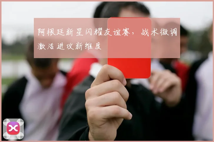 阿根廷新星闪耀友谊赛，战术微调激活进攻新维度