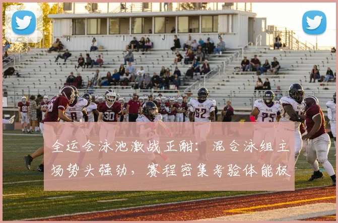 全运会泳池激战正酣：混合泳组主场势头强劲，赛程密集考验体能极限
