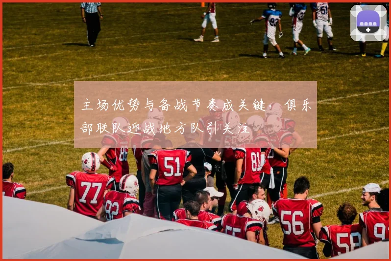 主场优势与备战节奏成关键，俱乐部联队迎战地方队引关注