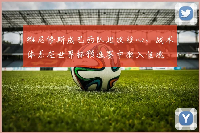 维尼修斯成巴西队进攻核心，战术体系在世界杯预选赛中渐入佳境
