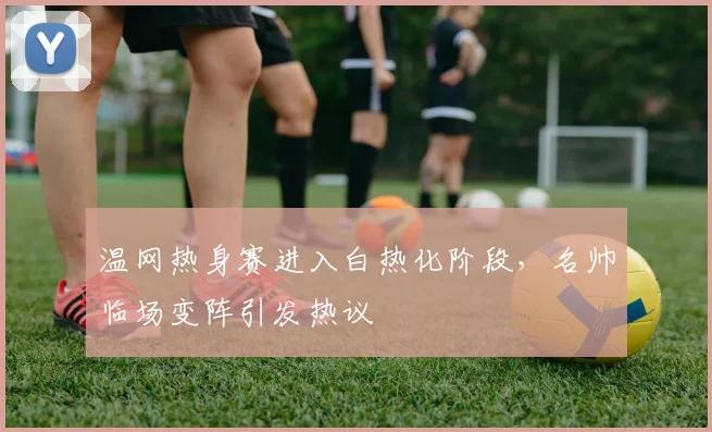 温网热身赛进入白热化阶段，名帅临场变阵引发热议