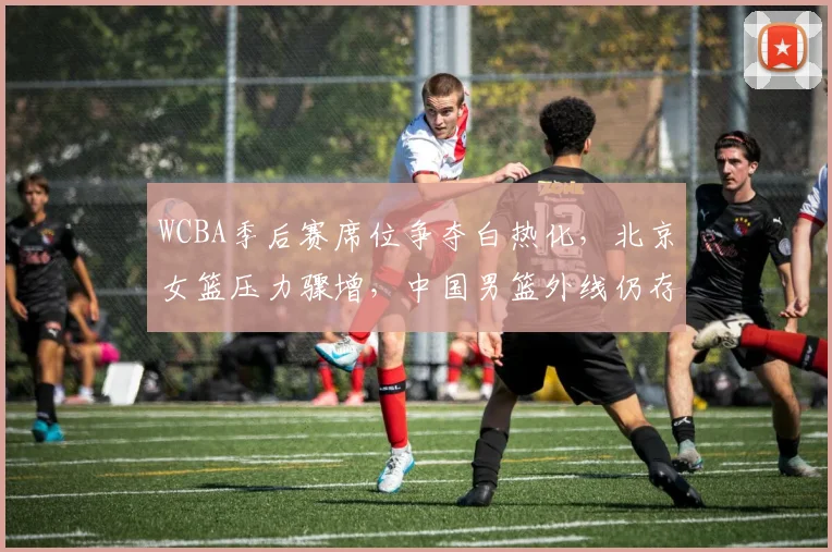 WCBA季后赛席位争夺白热化，北京女篮压力骤增，中国男篮外线仍存变数