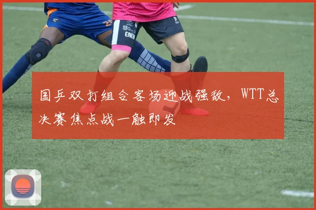 国乒双打组合客场迎战强敌，WTT总决赛焦点战一触即发