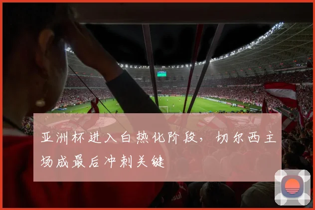 亚洲杯进入白热化阶段，切尔西主场成最后冲刺关键