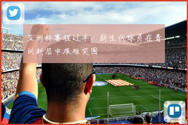 亚洲杯赛程过半，新生代球员在青训断层中艰难突围