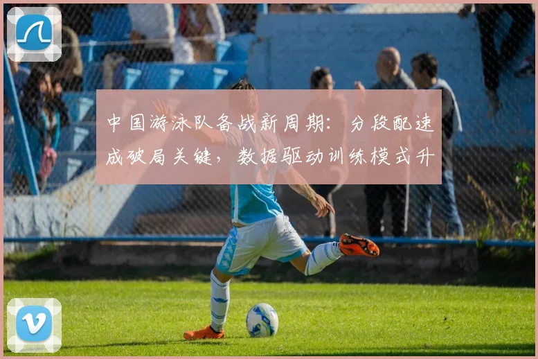 中国游泳队备战新周期：分段配速成破局关键，数据驱动训练模式升级